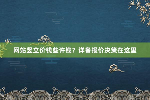 网站竖立价钱些许钱？详备报价决策在这里