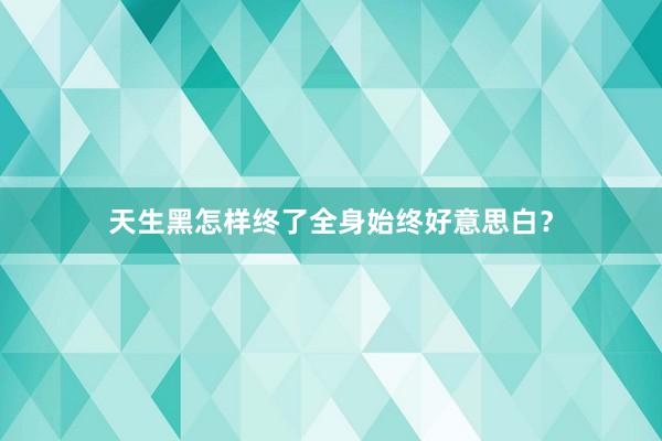 天生黑怎样终了全身始终好意思白？