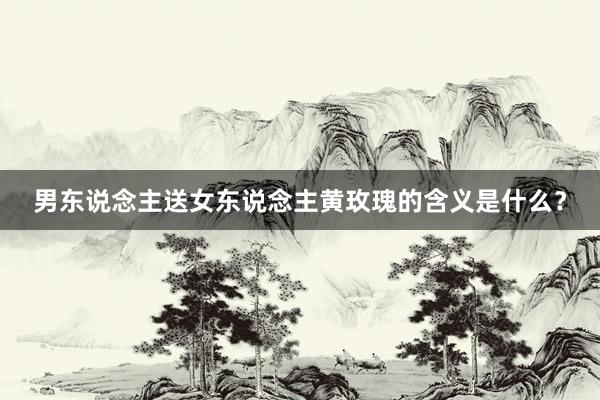 男东说念主送女东说念主黄玫瑰的含义是什么？