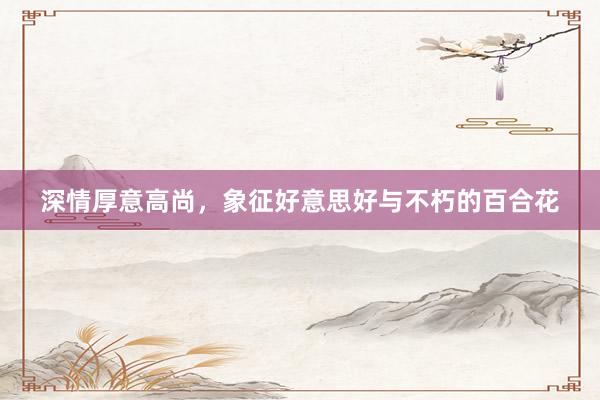 深情厚意高尚，象征好意思好与不朽的百合花