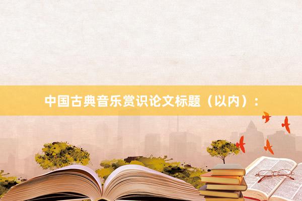 中国古典音乐赏识论文标题（以内）：
