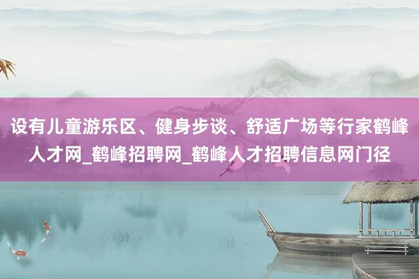 设有儿童游乐区、健身步谈、舒适广场等行家鹤峰人才网_鹤峰招聘网_鹤峰人才招聘信息网门径