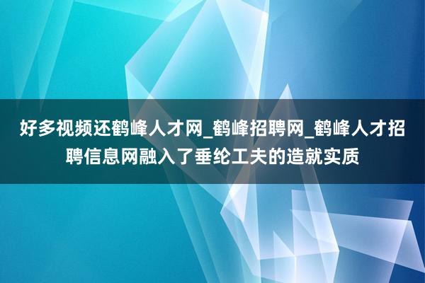 好多视频还鹤峰人才网_鹤峰招聘网_鹤峰人才招聘信息网融入了垂纶工夫的造就实质