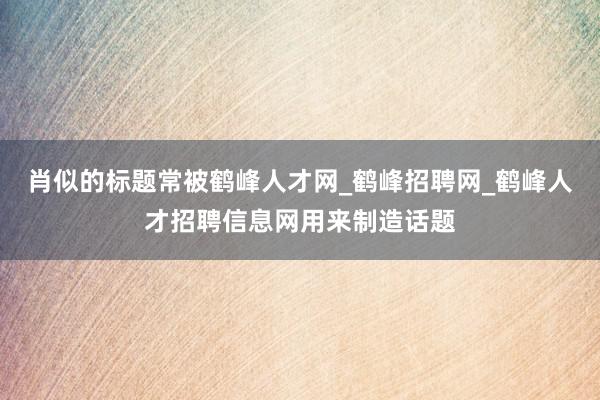 肖似的标题常被鹤峰人才网_鹤峰招聘网_鹤峰人才招聘信息网用来制造话题