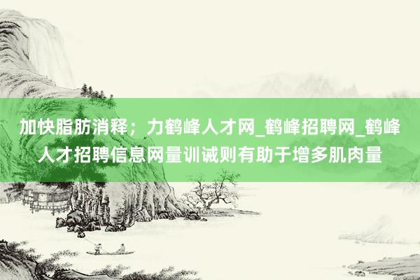 加快脂肪消释;力鹤峰人才网_鹤峰招聘网_鹤峰人才招聘信息网量训诫则有助于增多肌肉量