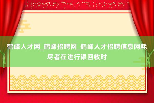 鹤峰人才网_鹤峰招聘网_鹤峰人才招聘信息网耗尽者在进行银回收时